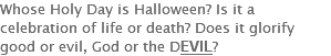 Whose Holy Day is Halloween? Is it a celebration of life or death? Does it glorify good or evil, God or the DEVIL?