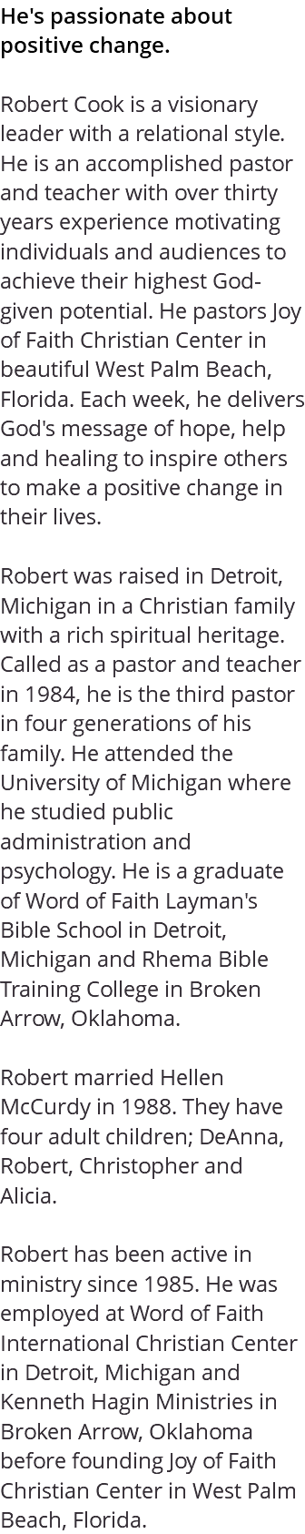 He's passionate about positive change. Robert Cook is a visionary leader with a relational style. He is an accomplished pastor and teacher with over thirty years experience motivating individuals and audiences to achieve their highest God-given potential. He pastors Joy of Faith Christian Center in beautiful West Palm Beach, Florida. Each week, he delivers God's message of hope, help and healing to inspire others to make a positive change in their lives. Robert was raised in Detroit, Michigan in a Christian family with a rich spiritual heritage. Called as a pastor and teacher in 1984, he is the third pastor in four generations of his family. He attended the University of Michigan where he studied public administration and psychology. He is a graduate of Word of Faith Layman's Bible School in Detroit, Michigan and Rhema Bible Training College in Broken Arrow, Oklahoma. Robert married Hellen McCurdy in 1988. They have four adult children; DeAnna, Robert, Christopher and Alicia. Robert has been active in ministry since 1985. He was employed at Word of Faith International Christian Center in Detroit, Michigan and Kenneth Hagin Ministries in Broken Arrow, Oklahoma before founding Joy of Faith Christian Center in West Palm Beach, Florida.
