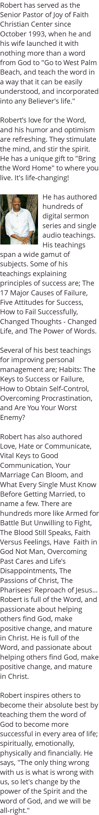 Robert has served as the Senior Pastor of Joy of Faith Christian Center since October 1993, when he and his wife launched it with nothing more than a word from God to "Go to West Palm Beach, and teach the word in a way that it can be easily understood, and incorporated into any Believer's life." Robert’s love for the Word, and his humor and optimism are refreshing. They stimulate the mind, and stir the spirit. He has a unique gift to "Bring the Word Home" to where you live. It's life-changing! ﷯He has authored hundreds of digital sermon series and single audio teachings. His teachings span a wide gamut of subjects. Some of his teachings explaining principles of success are; The 17 Major Causes of Failure, Five Attitudes for Success, How to Fail Successfully, Changed Thoughts - Changed Life, and The Power of Words. Several of his best teachings for improving personal management are; Habits: The Keys to Success or Failure, How to Obtain Self-Control, Overcoming Procrastination, and Are You Your Worst Enemy? Robert has also authored Love, Hate or Communicate, Vital Keys to Good Communication, Your Marriage Can Bloom, and What Every Single Must Know Before Getting Married, to name a few. There are hundreds more like Armed for Battle But Unwilling to Fight, The Blood Still Speaks, Faith Versus Feelings, Have Faith in God Not Man, Overcoming Past Cares and Life's Disappointments, The Passions of Christ, The Pharisees' Reproach of Jesus... Robert is full of the Word, and passionate about helping others find God, make positive change, and mature in Christ. He is full of the Word, and passionate about helping others find God, make positive change, and mature in Christ. Robert inspires others to become their absolute best by teaching them the word of God to become more successful in every area of life; spiritually, emotionally, physically and financially. He says, "The only thing wrong with us is what is wrong with us, so let's change by the power of the Spirit and the word of God, and we will be all-right." 