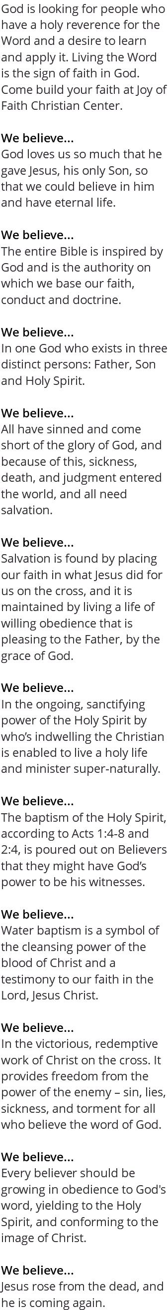 God is looking for people who have a holy reverence for the Word and a desire to learn and apply it. Living the Word is the sign of faith in God. Come build your faith at Joy of Faith Christian Center. We believe... God loves us so much that he gave Jesus, his only Son, so that we could believe in him and have eternal life. We believe... The entire Bible is inspired by God and is the authority on which we base our faith, conduct and doctrine. We believe... In one God who exists in three distinct persons: Father, Son and Holy Spirit. We believe... All have sinned and come short of the glory of God, and because of this, sickness, death, and judgment entered the world, and all need salvation. We believe... Salvation is found by placing our faith in what Jesus did for us on the cross, and it is maintained by living a life of willing obedience that is pleasing to the Father, by the grace of God. We believe... In the ongoing, sanctifying power of the Holy Spirit by who’s indwelling the Christian is enabled to live a holy life and minister super-naturally. We believe... The baptism of the Holy Spirit, according to Acts 1:4-8 and 2:4, is poured out on Believers that they might have God’s power to be his witnesses. We believe... Water baptism is a symbol of the cleansing power of the blood of Christ and a testimony to our faith in the Lord, Jesus Christ. We believe... In the victorious, redemptive work of Christ on the cross. It provides freedom from the power of the enemy – sin, lies, sickness, and torment for all who believe the word of God. We believe... Every believer should be growing in obedience to God's word, yielding to the Holy Spirit, and conforming to the image of Christ. We believe... Jesus rose from the dead, and he is coming again.
