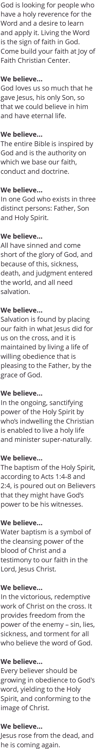 God is looking for people who have a holy reverence for the Word and a desire to learn and apply it. Living the Word is the sign of faith in God. Come build your faith at Joy of Faith Christian Center. We believe... God loves us so much that he gave Jesus, his only Son, so that we could believe in him and have eternal life. We believe... The entire Bible is inspired by God and is the authority on which we base our faith, conduct and doctrine. We believe... In one God who exists in three distinct persons: Father, Son and Holy Spirit. We believe... All have sinned and come short of the glory of God, and because of this, sickness, death, and judgment entered the world, and all need salvation. We believe... Salvation is found by placing our faith in what Jesus did for us on the cross, and it is maintained by living a life of willing obedience that is pleasing to the Father, by the grace of God. We believe... In the ongoing, sanctifying power of the Holy Spirit by who’s indwelling the Christian is enabled to live a holy life and minister super-naturally. We believe... The baptism of the Holy Spirit, according to Acts 1:4-8 and 2:4, is poured out on Believers that they might have God’s power to be his witnesses. We believe... Water baptism is a symbol of the cleansing power of the blood of Christ and a testimony to our faith in the Lord, Jesus Christ. We believe... In the victorious, redemptive work of Christ on the cross. It provides freedom from the power of the enemy – sin, lies, sickness, and torment for all who believe the word of God. We believe... Every believer should be growing in obedience to God's word, yielding to the Holy Spirit, and conforming to the image of Christ. We believe... Jesus rose from the dead, and he is coming again.
