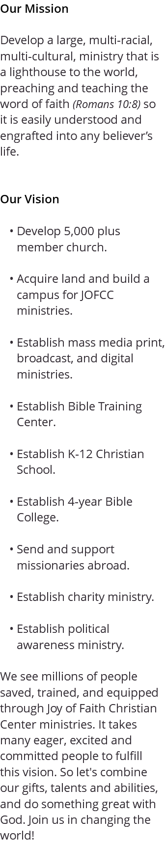 Our Mission Develop a large, multi-racial, multi-cultural, ministry that is a lighthouse to the world, preaching and teaching the word of faith (Romans 10:8) so it is easily understood and engrafted into any believer’s life. Our Vision Develop 5,000 plus member church. Acquire land and build a campus for JOFCC ministries. Establish mass media print, broadcast, and digital ministries. Establish Bible Training Center. Establish K-12 Christian School. Establish 4-year Bible College. Send and support missionaries abroad. Establish charity ministry. Establish political awareness ministry. We see millions of people saved, trained, and equipped through Joy of Faith Christian Center ministries. It takes many eager, excited and committed people to fulfill this vision. So let's combine our gifts, talents and abilities, and do something great with God. Join us in changing the world!