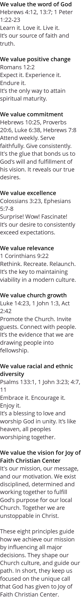 We value the word of God Hebrews 4:12, 13:7; 1 Peter 1:22-23 Learn it. Love it. Live it. It’s our source of faith and truth. We value positive change Romans 12:2 Expect it. Experience it. Endure it. It’s the only way to attain spiritual maturity. We value commitment Hebrews 10:25, Proverbs 20:6, Luke 6:38, Hebrews 7:8 Attend weekly. Serve faithfully. Give consistently. It's the glue that bonds us to God's will and fulfillment of his vision. It reveals our true desires. We value excellence Colossians 3:23, Ephesians 5:7-8 Surprise! Wow! Fascinate! It’s our desire to consistently exceed expectations. We value relevance 1 Corinthians 9:22 Rethink. Recreate. Relaunch. It’s the key to maintaining viability in a modern culture. We value church growth Luke 14:23, 1 John 1:3, Act 2:42 Promote the Church. Invite guests. Connect with people. It’s the evidence that we are drawing people into fellowship. We value racial and ethnic diversity Psalms 133:1, 1 John 3:23; 4:7, 11 Embrace it. Encourage it. Enjoy it. It’s a blessing to love and worship God in unity. It’s like heaven, all peoples worshiping together. We value the vision for Joy of Faith Christian Center It's our mission, our message, and our motivation. We exist disciplined, determined and working together to fulfill God's purpose for our local Church. Together we are unstoppable in Christ. These eight principles guide how we achieve our mission by influencing all major decisions. They shape our Church culture, and guide our path. In short, they keep us focused on the unique call that God has given to Joy of Faith Christian Center.