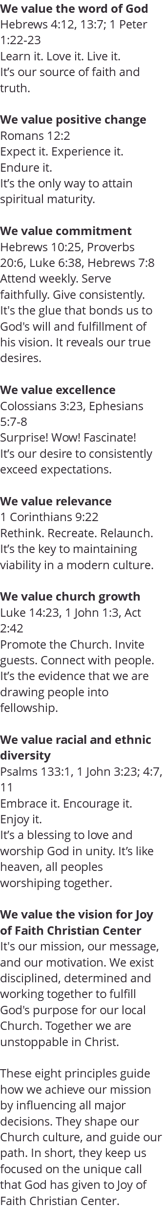 We value the word of God Hebrews 4:12, 13:7; 1 Peter 1:22-23 Learn it. Love it. Live it. It’s our source of faith and truth. We value positive change Romans 12:2 Expect it. Experience it. Endure it. It’s the only way to attain spiritual maturity. We value commitment Hebrews 10:25, Proverbs 20:6, Luke 6:38, Hebrews 7:8 Attend weekly. Serve faithfully. Give consistently. It's the glue that bonds us to God's will and fulfillment of his vision. It reveals our true desires. We value excellence Colossians 3:23, Ephesians 5:7-8 Surprise! Wow! Fascinate! It’s our desire to consistently exceed expectations. We value relevance 1 Corinthians 9:22 Rethink. Recreate. Relaunch. It’s the key to maintaining viability in a modern culture. We value church growth Luke 14:23, 1 John 1:3, Act 2:42 Promote the Church. Invite guests. Connect with people. It’s the evidence that we are drawing people into fellowship. We value racial and ethnic diversity Psalms 133:1, 1 John 3:23; 4:7, 11 Embrace it. Encourage it. Enjoy it. It’s a blessing to love and worship God in unity. It’s like heaven, all peoples worshiping together. We value the vision for Joy of Faith Christian Center It's our mission, our message, and our motivation. We exist disciplined, determined and working together to fulfill God's purpose for our local Church. Together we are unstoppable in Christ. These eight principles guide how we achieve our mission by influencing all major decisions. They shape our Church culture, and guide our path. In short, they keep us focused on the unique call that God has given to Joy of Faith Christian Center.