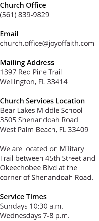 Church Office (561) 839-9829 Email church.office@joyoffaith.com Mailing Address 1397 Red Pine Trail Wellington, FL 33414 Church Services Location Bear Lakes Middle School 3505 Shenandoah Road West Palm Beach, FL 33409 We are located on Military Trail between 45th Street and Okeechobee Blvd at the corner of Shenandoah Road. Service Times Sundays 10:30 a.m. Wednesdays 7-8 p.m.