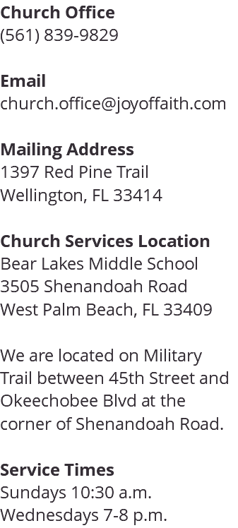 Church Office (561) 839-9829 Email church.office@joyoffaith.com Mailing Address 1397 Red Pine Trail Wellington, FL 33414 Church Services Location Bear Lakes Middle School 3505 Shenandoah Road West Palm Beach, FL 33409 We are located on Military Trail between 45th Street and Okeechobee Blvd at the corner of Shenandoah Road. Service Times Sundays 10:30 a.m. Wednesdays 7-8 p.m.