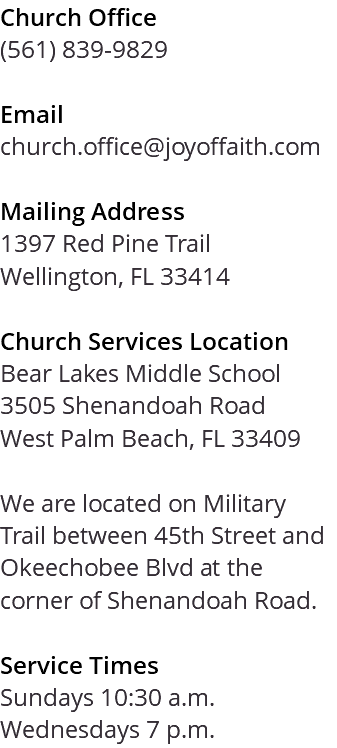 Church Office (561) 839-9829 Email church.office@joyoffaith.com Mailing Address 1397 Red Pine Trail Wellington, FL 33414 Church Services Location Bear Lakes Middle School 3505 Shenandoah Road West Palm Beach, FL 33409 We are located on Military Trail between 45th Street and Okeechobee Blvd at the corner of Shenandoah Road. Service Times Sundays 10:30 a.m. Wednesdays 7 p.m.
