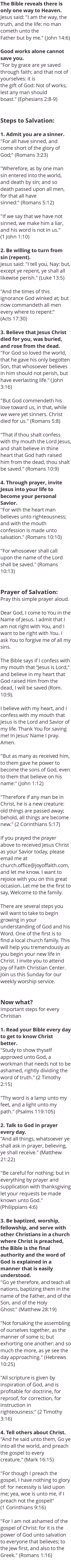 The Bible reveals there is only one way to Heaven. Jesus said: "I am the way, the truth, and the life: no man cometh unto the Father but by me." (John 14:6) Good works alone cannot save you. "For by grace are ye saved through faith; and that not of yourselves: it is the gift of God: Not of works, lest any man should boast." (Ephesians 2:8-9) Steps to Salvation: 1. Admit you are a sinner. "For all have sinned, and come short of the glory of God;" (Romans 3:23) "Wherefore, as by one man sin entered into the world, and death by sin; and so death passed upon all men, for that all have sinned:" (Romans 5:12) "If we say that we have not sinned, we make him a liar, and his word is not in us." (1 John 1:10) 2. Be willing to turn from sin (repent). Jesus said: "I tell you, Nay: but, except ye repent, ye shall all likewise perish." (Luke 13:5) "And the times of this ignorance God winked at; but now commandeth all men every where to repent:" (Acts 17:30) 3. Believe that Jesus Christ died for you, was buried, and rose from the dead. "For God so loved the world, that he gave his only begotten Son, that whosoever believes in him should not perish, but have everlasting life." (John 3:16) "But God commendeth his love toward us, in that, while we were yet sinners. Christ died for us." (Romans 5:8) "That if thou shalt confess with thy mouth the Lord Jesus, and shalt believe in thine heart that God hath raised him from the dead, thou shalt be saved." (Romans 10:9) 4. Through prayer, invite Jesus into your life to become your personal Savior. "For with the heart man believes unto righteousness; and with the mouth confession is made unto salvation." (Romans 10:10) "For whosoever shall call upon the name of the Lord shall be saved." (Romans 10:13) Prayer of Salvation: Pray this simple prayer aloud. Dear God, I come to You in the Name of Jesus. I admit that I am not right with You, and I want to be right with You. I ask You to forgive me of all my sins. The Bible says if I confess with my mouth that “Jesus is Lord,” and believe in my heart that God raised Him from the dead, I will be saved (Rom. 10:9). I believe with my heart, and I confess with my mouth that Jesus is the Lord and Savior of my life. Thank You for saving me! In Jesus’ Name I pray. Amen. "But as many as received him, to them gave he power to become the sons of God, even to them that believe on his name:" (John 1:12) "Therefore if any man be in Christ, he is a new creature: old things are passed away; behold, all things are become new." (2 Corinthians 5:17) If you prayed the prayer above to received Jesus Christ as your Savior today, please email me at church.office@joyoffaith.com, and let me know. I want to rejoice with you on this great occasion. Let me be the first to say, Welcome to the family. There are several steps you will want to take to begin growing in your understanding of God and his Word. One of the first is to find a local church family. This will help you tremendously as you begin your new life in Christ. I invite you to attend Joy of Faith Christian Center. Join us this Sunday for our weekly worship service. Now what? Important steps for every Christian 1. Read your Bible every day to get to know Christ better. "Study to show thyself approved unto God, a workman that needs not to be ashamed, rightly dividing the word of truth." (2 Timothy 2:15) "Thy word is a lamp unto my feet, and a light unto my path." (Psalms 119:105) 2. Talk to God in prayer every day. "And all things, whatsoever ye shall ask in prayer, believing, ye shall receive." (Matthew 21:22) "Be careful for nothing; but in everything by prayer and supplication with thanksgiving let your requests be made known unto God." (Philippians 4:6) 3. Be baptized, worship, fellowship, and serve with other Christians in a church where Christ is preached, the Bible is the final authority and the word of God is explained in a manner that is easily understood. "Go ye therefore, and teach all nations, baptizing them in the name of the Father, and of the Son, and of the Holy Ghost:" (Matthew 28:19) "Not forsaking the assembling of ourselves together, as the manner of some is; but exhorting one another: and so much the more, as ye see the day approaching." (Hebrews 10:25) "All scripture is given by inspiration of God, and is profitable for doctrine, for reproof, for correction, for instruction in righteousness:" (2 Timothy 3:16) 4. Tell others about Christ. "And he said unto them, Go ye into all the world, and preach the gospel to every creature." (Mark 16:15) "For though I preach the gospel, I have nothing to glory of: for necessity is laid upon me; yea, woe is unto me, if I preach not the gospel!" (1 Corinthians 9:16) "For I am not ashamed of the gospel of Christ: for it is the power of God unto salvation to everyone that believes; to the Jew first, and also to the Greek." (Romans 1:16) 