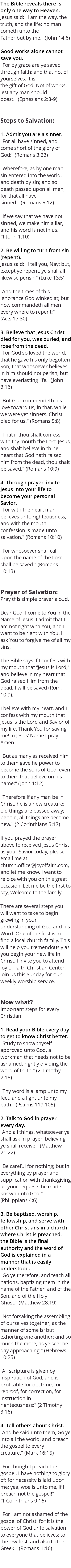 The Bible reveals there is only one way to Heaven. Jesus said: "I am the way, the truth, and the life: no man cometh unto the Father but by me." (John 14:6) Good works alone cannot save you. "For by grace are ye saved through faith; and that not of yourselves: it is the gift of God: Not of works, lest any man should boast." (Ephesians 2:8-9) Steps to Salvation: 1. Admit you are a sinner. "For all have sinned, and come short of the glory of God;" (Romans 3:23) "Wherefore, as by one man sin entered into the world, and death by sin; and so death passed upon all men, for that all have sinned:" (Romans 5:12) "If we say that we have not sinned, we make him a liar, and his word is not in us." (1 John 1:10) 2. Be willing to turn from sin (repent). Jesus said: "I tell you, Nay: but, except ye repent, ye shall all likewise perish." (Luke 13:5) "And the times of this ignorance God winked at; but now commandeth all men every where to repent:" (Acts 17:30) 3. Believe that Jesus Christ died for you, was buried, and rose from the dead. "For God so loved the world, that he gave his only begotten Son, that whosoever believes in him should not perish, but have everlasting life." (John 3:16) "But God commendeth his love toward us, in that, while we were yet sinners. Christ died for us." (Romans 5:8) "That if thou shalt confess with thy mouth the Lord Jesus, and shalt believe in thine heart that God hath raised him from the dead, thou shalt be saved." (Romans 10:9) 4. Through prayer, invite Jesus into your life to become your personal Savior. "For with the heart man believes unto righteousness; and with the mouth confession is made unto salvation." (Romans 10:10) "For whosoever shall call upon the name of the Lord shall be saved." (Romans 10:13) Prayer of Salvation: Pray this simple prayer aloud. Dear God, I come to You in the Name of Jesus. I admit that I am not right with You, and I want to be right with You. I ask You to forgive me of all my sins. The Bible says if I confess with my mouth that “Jesus is Lord,” and believe in my heart that God raised Him from the dead, I will be saved (Rom. 10:9). I believe with my heart, and I confess with my mouth that Jesus is the Lord and Savior of my life. Thank You for saving me! In Jesus’ Name I pray. Amen. "But as many as received him, to them gave he power to become the sons of God, even to them that believe on his name:" (John 1:12) "Therefore if any man be in Christ, he is a new creature: old things are passed away; behold, all things are become new." (2 Corinthians 5:17) If you prayed the prayer above to received Jesus Christ as your Savior today, please email me at church.office@joyoffaith.com, and let me know. I want to rejoice with you on this great occasion. Let me be the first to say, Welcome to the family. There are several steps you will want to take to begin growing in your understanding of God and his Word. One of the first is to find a local church family. This will help you tremendously as you begin your new life in Christ. I invite you to attend Joy of Faith Christian Center. Join us this Sunday for our weekly worship service. Now what? Important steps for every Christian 1. Read your Bible every day to get to know Christ better. "Study to show thyself approved unto God, a workman that needs not to be ashamed, rightly dividing the word of truth." (2 Timothy 2:15) "Thy word is a lamp unto my feet, and a light unto my path." (Psalms 119:105) 2. Talk to God in prayer every day. "And all things, whatsoever ye shall ask in prayer, believing, ye shall receive." (Matthew 21:22) "Be careful for nothing; but in everything by prayer and supplication with thanksgiving let your requests be made known unto God." (Philippians 4:6) 3. Be baptized, worship, fellowship, and serve with other Christians in a church where Christ is preached, the Bible is the final authority and the word of God is explained in a manner that is easily understood. "Go ye therefore, and teach all nations, baptizing them in the name of the Father, and of the Son, and of the Holy Ghost:" (Matthew 28:19) "Not forsaking the assembling of ourselves together, as the manner of some is; but exhorting one another: and so much the more, as ye see the day approaching." (Hebrews 10:25) "All scripture is given by inspiration of God, and is profitable for doctrine, for reproof, for correction, for instruction in righteousness:" (2 Timothy 3:16) 4. Tell others about Christ. "And he said unto them, Go ye into all the world, and preach the gospel to every creature." (Mark 16:15) "For though I preach the gospel, I have nothing to glory of: for necessity is laid upon me; yea, woe is unto me, if I preach not the gospel!" (1 Corinthians 9:16) "For I am not ashamed of the gospel of Christ: for it is the power of God unto salvation to everyone that believes; to the Jew first, and also to the Greek." (Romans 1:16) 