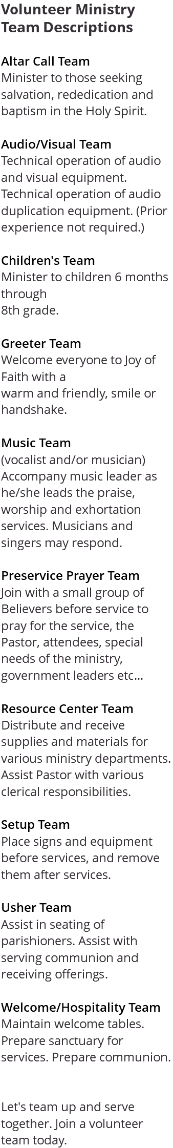 Volunteer Ministry Team Descriptions Altar Call Team Minister to those seeking salvation, rededication and baptism in the Holy Spirit. Audio/Visual Team Technical operation of audio and visual equipment. Technical operation of audio duplication equipment. (Prior experience not required.) Children's Team Minister to children 6 months through 8th grade. Greeter Team Welcome everyone to Joy of Faith with a warm and friendly, smile or handshake. Music Team (vocalist and/or musician) Accompany music leader as he/she leads the praise, worship and exhortation services. Musicians and singers may respond. Preservice Prayer Team Join with a small group of Believers before service to pray for the service, the Pastor, attendees, special needs of the ministry, government leaders etc... Resource Center Team Distribute and receive supplies and materials for various ministry departments. Assist Pastor with various clerical responsibilities. Setup Team Place signs and equipment before services, and remove them after services. Usher Team Assist in seating of parishioners. Assist with serving communion and receiving offerings. Welcome/Hospitality Team Maintain welcome tables. Prepare sanctuary for services. Prepare communion. Let's team up and serve together. Join a volunteer team today. 