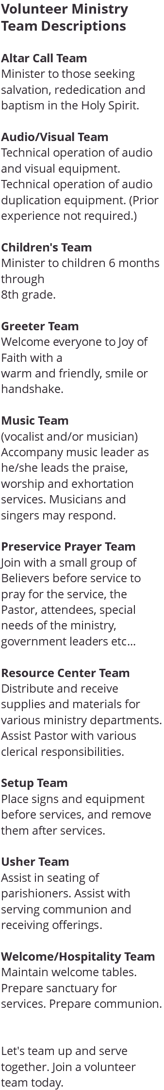 Volunteer Ministry Team Descriptions Altar Call Team Minister to those seeking salvation, rededication and baptism in the Holy Spirit. Audio/Visual Team Technical operation of audio and visual equipment. Technical operation of audio duplication equipment. (Prior experience not required.) Children's Team Minister to children 6 months through 8th grade. Greeter Team Welcome everyone to Joy of Faith with a warm and friendly, smile or handshake. Music Team (vocalist and/or musician) Accompany music leader as he/she leads the praise, worship and exhortation services. Musicians and singers may respond. Preservice Prayer Team Join with a small group of Believers before service to pray for the service, the Pastor, attendees, special needs of the ministry, government leaders etc... Resource Center Team Distribute and receive supplies and materials for various ministry departments. Assist Pastor with various clerical responsibilities. Setup Team Place signs and equipment before services, and remove them after services. Usher Team Assist in seating of parishioners. Assist with serving communion and receiving offerings. Welcome/Hospitality Team Maintain welcome tables. Prepare sanctuary for services. Prepare communion. Let's team up and serve together. Join a volunteer team today. 