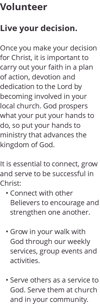 Volunteer Live your decision. Once you make your decision for Christ, it is important to carry out your faith in a plan of action, devotion and dedication to the Lord by becoming involved in your local church. God prospers what your put your hands to do, so put your hands to ministry that advances the kingdom of God. It is essential to connect, grow and serve to be successful in Christ: Connect with other Believers to encourage and strengthen one another. Grow in your walk with God through our weekly services, group events and activities. Serve others as a service to God. Serve them at church and in your community.