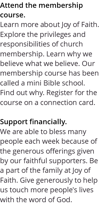 Attend the membership course. Learn more about Joy of Faith. Explore the privileges and responsibilities of church membership. Learn why we believe what we believe. Our membership course has been called a mini Bible school. Find out why. Register for the course on a connection card. Support financially. We are able to bless many people each week because of the generous offerings given by our faithful supporters. Be a part of the family at Joy of Faith. Give generously to help us touch more people's lives with the word of God. 