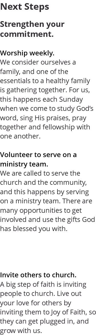 Next Steps Strengthen your commitment. Worship weekly. We consider ourselves a family, and one of the essentials to a healthy family is gathering together. For us, this happens each Sunday when we come to study God’s word, sing His praises, pray together and fellowship with one another. Volunteer to serve on a ministry team. We are called to serve the church and the community, and this happens by serving on a ministry team. There are many opportunities to get involved and use the gifts God has blessed you with. Invite others to church. A big step of faith is inviting people to church. Live out your love for others by inviting them to Joy of Faith, so they can get plugged in, and grow with us.