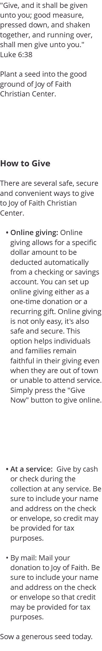 "Give, and it shall be given unto you; good measure, pressed down, and shaken together, and running over, shall men give unto you." Luke 6:38 Plant a seed into the good ground of Joy of Faith Christian Center. How to Give There are several safe, secure and convenient ways to give to Joy of Faith Christian Center. Online giving: Online giving allows for a specific dollar amount to be deducted automatically from a checking or savings account. You can set up online giving either as a one-time donation or a recurring gift. Online giving is not only easy, it's also safe and secure. This option helps individuals and families remain faithful in their giving even when they are out of town or unable to attend service. Simply press the "Give Now" button to give online. At a service: Give by cash or check during the collection at any service. Be sure to include your name and address on the check or envelope, so credit may be provided for tax purposes. By mail: Mail your donation to Joy of Faith. Be sure to include your name and address on the check or envelope so that credit may be provided for tax purposes. Sow a generous seed today. 