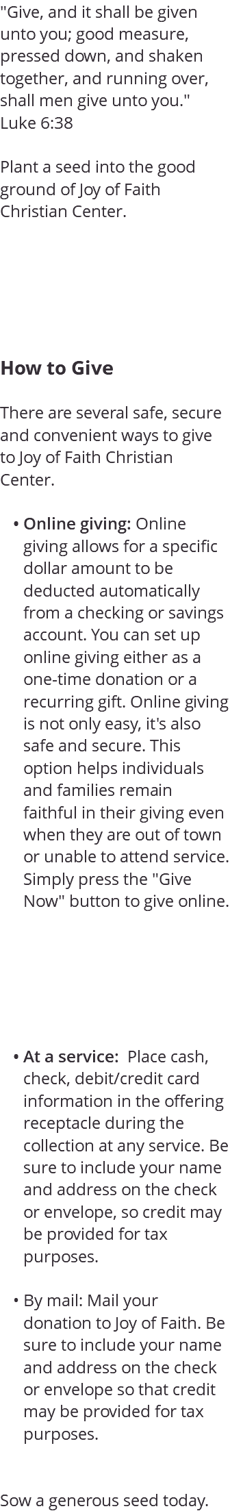 "Give, and it shall be given unto you; good measure, pressed down, and shaken together, and running over, shall men give unto you." Luke 6:38 Plant a seed into the good ground of Joy of Faith Christian Center. How to Give There are several safe, secure and convenient ways to give to Joy of Faith Christian Center. Online giving: Online giving allows for a specific dollar amount to be deducted automatically from a checking or savings account. You can set up online giving either as a one-time donation or a recurring gift. Online giving is not only easy, it's also safe and secure. This option helps individuals and families remain faithful in their giving even when they are out of town or unable to attend service. Simply press the "Give Now" button to give online. At a service: Place cash, check, debit/credit card information in the offering receptacle during the collection at any service. Be sure to include your name and address on the check or envelope, so credit may be provided for tax purposes. By mail: Mail your donation to Joy of Faith. Be sure to include your name and address on the check or envelope so that credit may be provided for tax purposes. Sow a generous seed today.