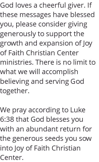 God loves a cheerful giver. If these messages have blessed you, please consider giving generously to support the growth and expansion of Joy of Faith Christian Center ministries. There is no limit to what we will accomplish believing and serving God together. We pray according to Luke 6:38 that God blesses you with an abundant return for the generous seeds you sow into Joy of Faith Christian Center.