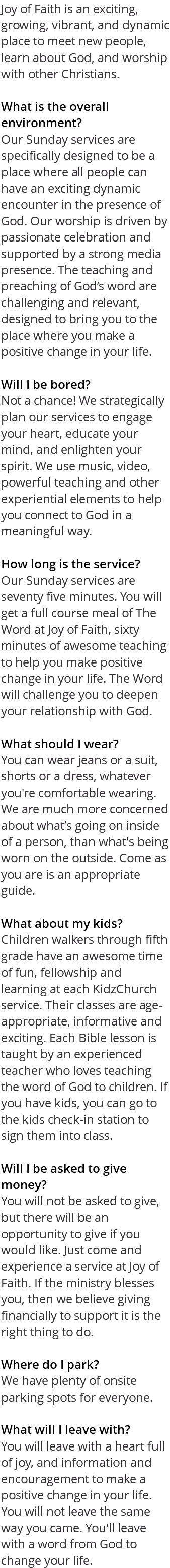 Joy of Faith is an exciting, growing, vibrant, and dynamic place to meet new people, learn about God, and worship with other Christians. What is the overall environment? Our Sunday services are specifically designed to be a place where all people can have an exciting dynamic encounter in the presence of God. Our worship is driven by passionate celebration and supported by a strong media presence. The teaching and preaching of God’s word are challenging and relevant, designed to bring you to the place where you make a positive change in your life. Will I be bored? Not a chance! We strategically plan our services to engage your heart, educate your mind, and enlighten your spirit. We use music, video, powerful teaching and other experiential elements to help you connect to God in a meaningful way. How long is the service? Our Sunday services are seventy five minutes. You will get a full course meal of The Word at Joy of Faith, sixty minutes of awesome teaching to help you make positive change in your life. The Word will challenge you to deepen your relationship with God. What should I wear? You can wear jeans or a suit, shorts or a dress, whatever you're comfortable wearing. We are much more concerned about what’s going on inside of a person, than what's being worn on the outside. Come as you are is an appropriate guide. What about my kids? Children walkers through fifth grade have an awesome time of fun, fellowship and learning at each KidzChurch service. Their classes are age-appropriate, informative and exciting. Each Bible lesson is taught by an experienced teacher who loves teaching the word of God to children. If you have kids, you can go to the kids check-in station to sign them into class. Will I be asked to give money? You will not be asked to give, but there will be an opportunity to give if you would like. Just come and experience a service at Joy of Faith. If the ministry blesses you, then we believe giving financially to support it is the right thing to do. Where do I park? We have plenty of onsite parking spots for everyone. What will I leave with? You will leave with a heart full of joy, and information and encouragement to make a positive change in your life. You will not leave the same way you came. You'll leave with a word from God to change your life.