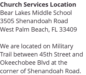 Church Services Location Bear Lakes Middle School 3505 Shenandoah Road West Palm Beach, FL 33409 We are located on Military Trail between 45th Street and Okeechobee Blvd at the corner of Shenandoah Road. 