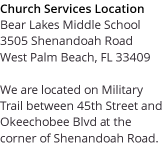 Church Services Location Bear Lakes Middle School 3505 Shenandoah Road West Palm Beach, FL 33409 We are located on Military Trail between 45th Street and Okeechobee Blvd at the corner of Shenandoah Road. 