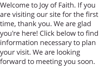 Welcome to Joy of Faith. If you are visiting our site for the first time, thank you. We are glad you're here! Click below to find information necessary to plan your visit. We are looking forward to meeting you soon. 