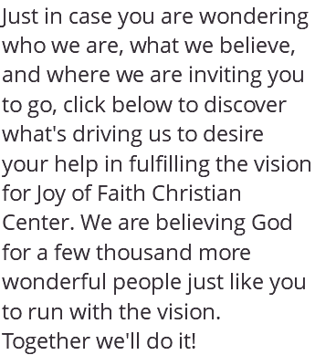 Just in case you are wondering who we are, what we believe, and where we are inviting you to go, click below to discover what's driving us to desire your help in fulfilling the vision for Joy of Faith Christian Center. We are believing God for a few thousand more wonderful people just like you to run with the vision. Together we'll do it!