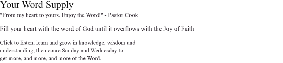 Your Word Supply "From my heart to yours. Enjoy the Word!" - Pastor Cook Fill your heart with the word of God until it overflows with the Joy of Faith. Click to listen, learn and grow in knowledge, wisdom and understanding, then come Sunday and Wednesday to get more, and more, and more of the Word.