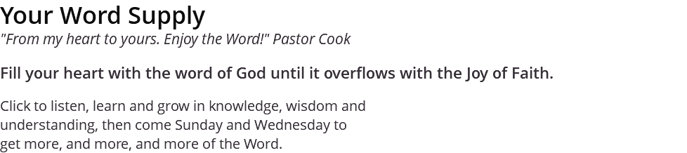 Your Word Supply "From my heart to yours. Enjoy the Word!" Pastor Cook Fill your heart with the word of God until it overflows with the Joy of Faith. Click to listen, learn and grow in knowledge, wisdom and understanding, then come Sunday and Wednesday to get more, and more, and more of the Word.