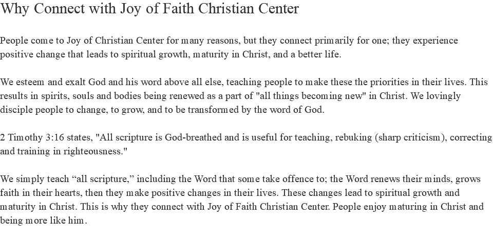 Why Connect with Joy of Faith Christian Center People come to Joy of Christian Center for many reasons, but they connect primarily for one; they experience positive change that leads to spiritual growth, maturity in Christ, and a better life. We esteem and exalt God and his word above all else, teaching people to make these the priorities in their lives. This results in spirits, souls and bodies being renewed as a part of "all things becoming new" in Christ. We lovingly disciple people to change, to grow, and to be transformed by the word of God. 2 Timothy 3:16 states, "All scripture is God-breathed and is useful for teaching, rebuking (sharp criticism), correcting and training in righteousness." We simply teach “all scripture,” including the Word that some take offence to; the Word renews their minds, grows faith in their hearts, then they make positive changes in their lives. These changes lead to spiritual growth and maturity in Christ. This is why they connect with Joy of Faith Christian Center. People enjoy maturing in Christ and being more like him. 