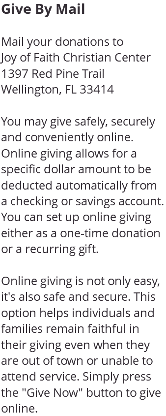 Give By Mail Mail your donations to Joy of Faith Christian Center 1397 Red Pine Trail Wellington, FL 33414 You may give safely, securely and conveniently online. Online giving allows for a specific dollar amount to be deducted automatically from a checking or savings account. You can set up online giving either as a one-time donation or a recurring gift. Online giving is not only easy, it's also safe and secure. This option helps individuals and families remain faithful in their giving even when they are out of town or unable to attend service. Simply press the "Give Now" button to give online.