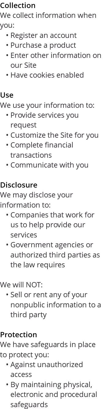 Collection We collect information when you: Register an account Purchase a product Enter other information on our Site Have cookies enabled Use We use your information to: Provide services you request Customize the Site for you Complete financial transactions Communicate with you Disclosure We may disclose your information to: Companies that work for us to help provide our services Government agencies or authorized third parties as the law requires We will NOT: Sell or rent any of your nonpublic information to a third party Protection We have safeguards in place to protect you: Against unauthorized access By maintaining physical, electronic and procedural safeguards