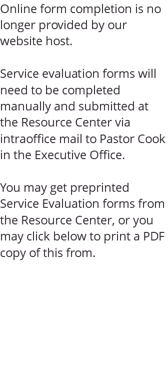 Online form completion is no longer provided by our website host. Service evaluation forms will need to be completed manually and submitted at the Resource Center via intraoffice mail to Pastor Cook in the Executive Office. You may get preprinted Service Evaluation forms from the Resource Center, or you may click below to print a PDF copy of this from. 