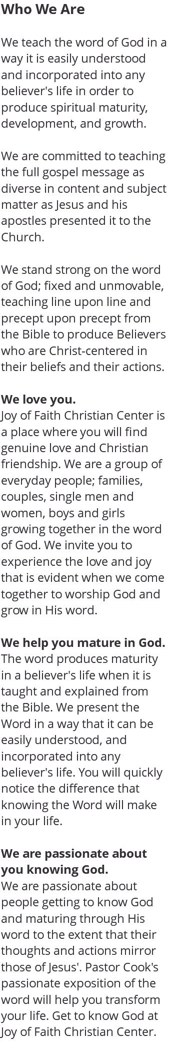 Who We Are We teach the word of God in a way it is easily understood and incorporated into any believer's life in order to produce spiritual maturity, development, and growth. We are committed to teaching the full gospel message as diverse in content and subject matter as Jesus and his apostles presented it to the Church. We stand strong on the word of God; fixed and unmovable, teaching line upon line and precept upon precept from the Bible to produce Believers who are Christ-centered in their beliefs and their actions. We love you. Joy of Faith Christian Center is a place where you will find genuine love and Christian friendship. We are a group of everyday people; families, couples, single men and women, boys and girls growing together in the word of God. We invite you to experience the love and joy that is evident when we come together to worship God and grow in His word. We help you mature in God. The word produces maturity in a believer's life when it is taught and explained from the Bible. We present the Word in a way that it can be easily understood, and incorporated into any believer's life. You will quickly notice the difference that knowing the Word will make in your life. We are passionate about you knowing God. We are passionate about people getting to know God and maturing through His word to the extent that their thoughts and actions mirror those of Jesus'. Pastor Cook's passionate exposition of the word will help you transform your life. Get to know God at Joy of Faith Christian Center. 