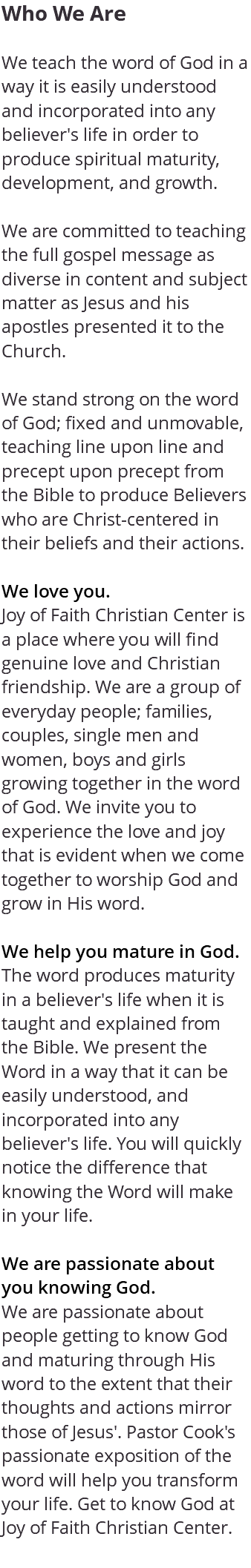 Who We Are We teach the word of God in a way it is easily understood and incorporated into any believer's life in order to produce spiritual maturity, development, and growth. We are committed to teaching the full gospel message as diverse in content and subject matter as Jesus and his apostles presented it to the Church. We stand strong on the word of God; fixed and unmovable, teaching line upon line and precept upon precept from the Bible to produce Believers who are Christ-centered in their beliefs and their actions. We love you. Joy of Faith Christian Center is a place where you will find genuine love and Christian friendship. We are a group of everyday people; families, couples, single men and women, boys and girls growing together in the word of God. We invite you to experience the love and joy that is evident when we come together to worship God and grow in His word. We help you mature in God. The word produces maturity in a believer's life when it is taught and explained from the Bible. We present the Word in a way that it can be easily understood, and incorporated into any believer's life. You will quickly notice the difference that knowing the Word will make in your life. We are passionate about you knowing God. We are passionate about people getting to know God and maturing through His word to the extent that their thoughts and actions mirror those of Jesus'. Pastor Cook's passionate exposition of the word will help you transform your life. Get to know God at Joy of Faith Christian Center. 