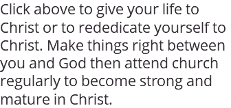 Click above to give your life to Christ or to rededicate yourself to Christ. Make things right between you and God then attend church regularly to become strong and mature in Christ. 