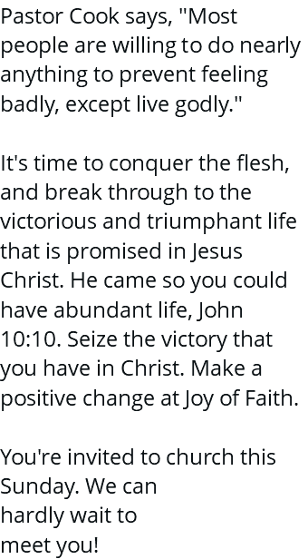 Pastor Cook says, "Most people are willing to do nearly anything to prevent feeling badly, except live godly." It's time to conquer the flesh, and break through to the victorious and triumphant life that is promised in Jesus Christ. He came so you could have abundant life, John 10:10. Seize the victory that you have in Christ. Make a positive change at Joy of Faith. You're invited to church this Sunday. We can hardly wait to meet you!