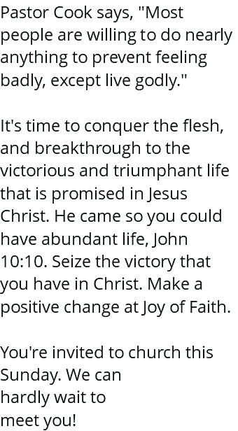 Pastor Cook says, "Most people are willing to do nearly anything to prevent feeling badly, except live godly." It's time to conquer the flesh, and breakthrough to the victorious and triumphant life that is promised in Jesus Christ. He came so you could have abundant life, John 10:10. Seize the victory that you have in Christ. Make a positive change at Joy of Faith. You're invited to church this Sunday. We can hardly wait to meet you!