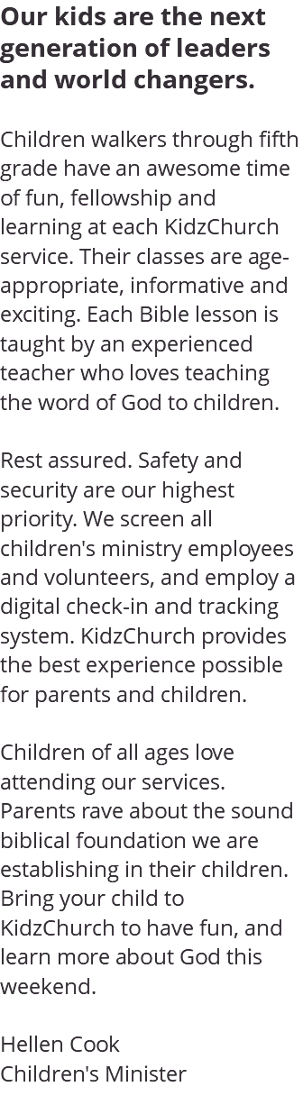 Our kids are the next generation of leaders and world changers. Children walkers through fifth grade have an awesome time of fun, fellowship and learning at each KidzChurch service. Their classes are age-appropriate, informative and exciting. Each Bible lesson is taught by an experienced teacher who loves teaching the word of God to children. Rest assured. Safety and security are our highest priority. We screen all children's ministry employees and volunteers, and employ a digital check-in and tracking system. KidzChurch provides the best experience possible for parents and children. Children of all ages love attending our services. Parents rave about the sound biblical foundation we are establishing in their children. Bring your child to KidzChurch to have fun, and learn more about God this weekend. Hellen Cook Children's Minister
