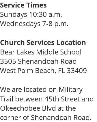 Service Times Sundays 10:30 a.m. Wednesdays 7-8 p.m. Church Services Location Bear Lakes Middle School 3505 Shenandoah Road West Palm Beach, FL 33409 We are located on Military Trail between 45th Street and Okeechobee Blvd at the corner of Shenandoah Road. 