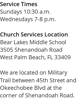Service Times Sundays 10:30 a.m. Wednesdays 7-8 p.m. Church Services Location Bear Lakes Middle School 3505 Shenandoah Road West Palm Beach, FL 33409 We are located on Military Trail between 45th Street and Okeechobee Blvd at the corner of Shenandoah Road. 