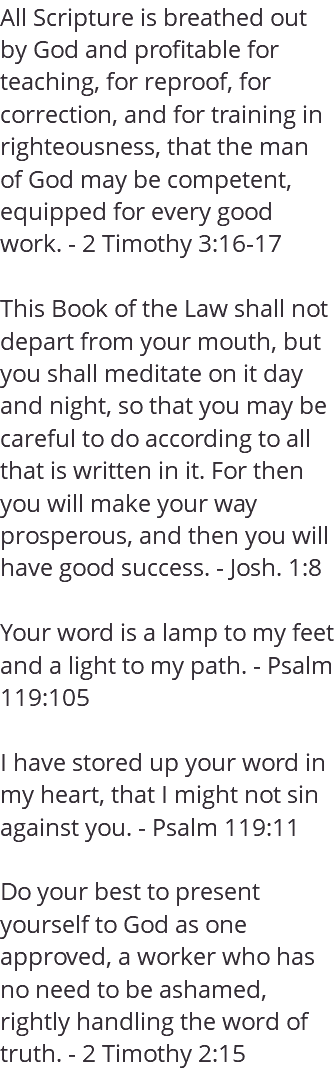 All Scripture is breathed out by God and profitable for teaching, for reproof, for correction, and for training in righteousness, that the man of God may be competent, equipped for every good work. - 2 Timothy 3:16-17 This Book of the Law shall not depart from your mouth, but you shall meditate on it day and night, so that you may be careful to do according to all that is written in it. For then you will make your way prosperous, and then you will have good success. - Josh. 1:8 Your word is a lamp to my feet and a light to my path. - Psalm 119:105 I have stored up your word in my heart, that I might not sin against you. - Psalm 119:11 Do your best to present yourself to God as one approved, a worker who has no need to be ashamed, rightly handling the word of truth. - 2 Timothy 2:15 