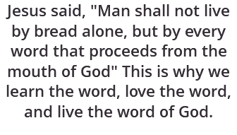 Jesus said, "Man shall not live by bread alone, but by every word that proceeds from the mouth of God" This is why we learn the word, love the word, and live the word of God.