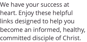 We have your success at heart. Enjoy these helpful links designed to help you become an informed, healthy, committed disciple of Christ.