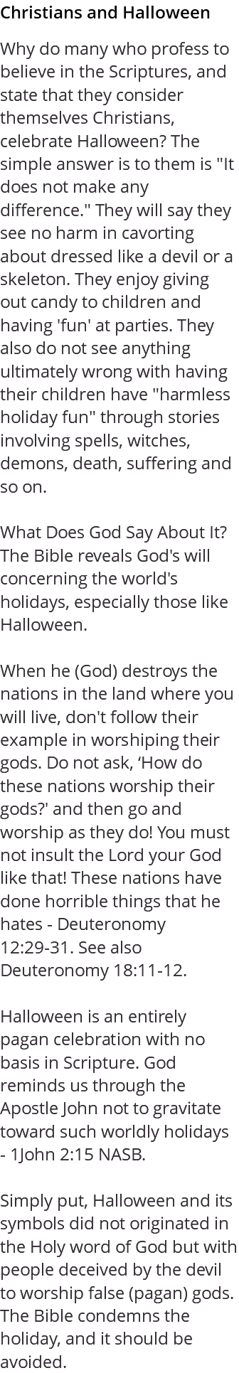 Christians and Halloween Why do many who profess to believe in the Scriptures, and state that they consider themselves Christians, celebrate Halloween? The simple answer is to them is "It does not make any difference." They will say they see no harm in cavorting about dressed like a devil or a skeleton. They enjoy giving out candy to children and having 'fun' at parties. They also do not see anything ultimately wrong with having their children have "harmless holiday fun" through stories involving spells, witches, demons, death, suffering and so on. What Does God Say About It? The Bible reveals God's will concerning the world's holidays, especially those like Halloween. When he (God) destroys the nations in the land where you will live, don't follow their example in worshiping their gods. Do not ask, ‘How do these nations worship their gods?' and then go and worship as they do! You must not insult the Lord your God like that! These nations have done horrible things that he hates - Deuteronomy 12:29-31. See also Deuteronomy 18:11-12. Halloween is an entirely pagan celebration with no basis in Scripture. God reminds us through the Apostle John not to gravitate toward such worldly holidays - 1John 2:15 NASB. Simply put, Halloween and its symbols did not originated in the Holy word of God but with people deceived by the devil to worship false (pagan) gods. The Bible condemns the holiday, and it should be avoided.