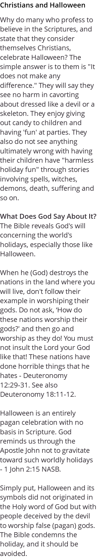 Christians and Halloween Why do many who profess to believe in the Scriptures, and state that they consider themselves Christians, celebrate Halloween? The simple answer is to them is "It does not make any difference." They will say they see no harm in cavorting about dressed like a devil or a skeleton. They enjoy giving out candy to children and having 'fun' at parties. They also do not see anything ultimately wrong with having their children have "harmless holiday fun" through stories involving spells, witches, demons, death, suffering and so on. What Does God Say About It? The Bible reveals God's will concerning the world's holidays, especially those like Halloween. When he (God) destroys the nations in the land where you will live, don't follow their example in worshiping their gods. Do not ask, ‘How do these nations worship their gods?' and then go and worship as they do! You must not insult the Lord your God like that! These nations have done horrible things that he hates - Deuteronomy 12:29-31. See also Deuteronomy 18:11-12. Halloween is an entirely pagan celebration with no basis in Scripture. God reminds us through the Apostle John not to gravitate toward such worldly holidays - 1 John 2:15 NASB. Simply put, Halloween and its symbols did not originated in the Holy word of God but with people deceived by the devil to worship false (pagan) gods. The Bible condemns the holiday, and it should be avoided.
