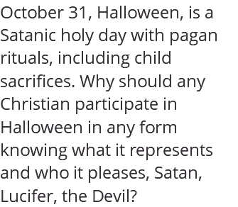 October 31, Halloween, is a Satanic holy day with pagan rituals, including child sacrifices. Why should any Christian participate in Halloween in any form knowing what it represents and who it pleases, Satan, Lucifer, the Devil? 