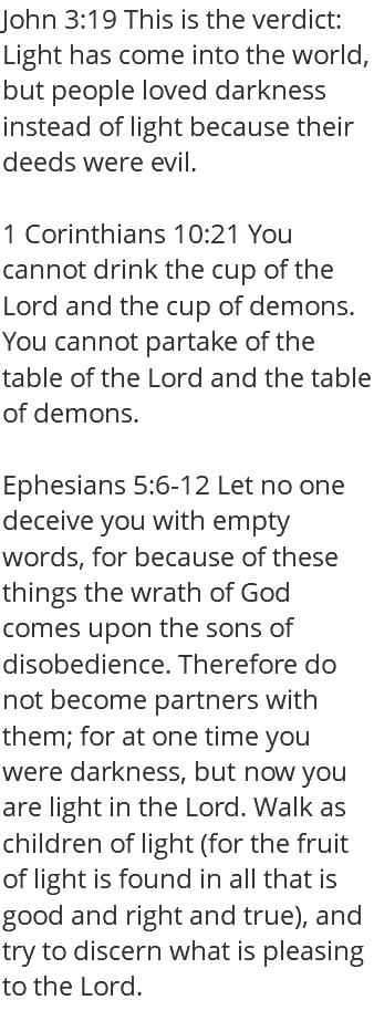John 3:19 This is the verdict: Light has come into the world, but people loved darkness instead of light because their deeds were evil. 1 Corinthians 10:21 You cannot drink the cup of the Lord and the cup of demons. You cannot partake of the table of the Lord and the table of demons. Ephesians 5:6-12 Let no one deceive you with empty words, for because of these things the wrath of God comes upon the sons of disobedience. Therefore do not become partners with them; for at one time you were darkness, but now you are light in the Lord. Walk as children of light (for the fruit of light is found in all that is good and right and true), and try to discern what is pleasing to the Lord.
