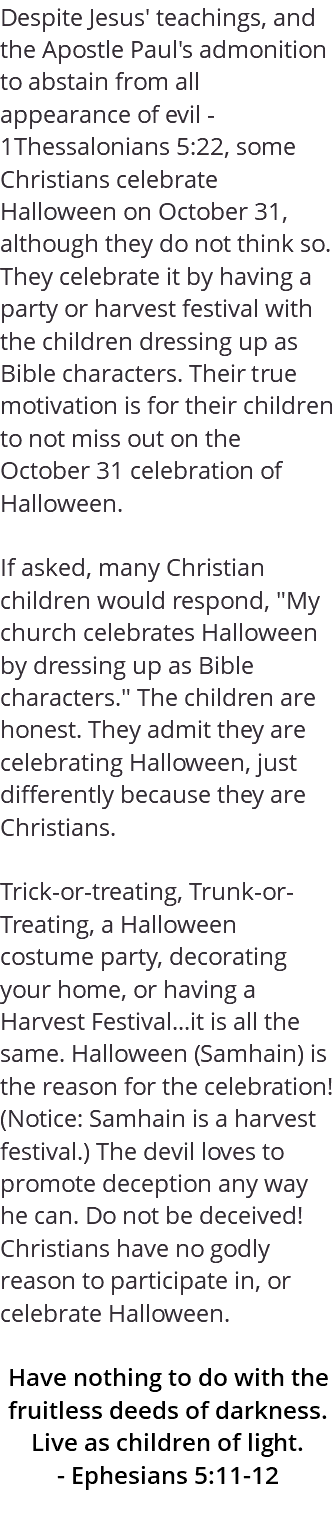 Despite Jesus' teachings, and the Apostle Paul's admonition to abstain from all appearance of evil - 1Thessalonians 5:22, some Christians celebrate Halloween on October 31, although they do not think so. They celebrate it by having a party or harvest festival with the children dressing up as Bible characters. Their true motivation is for their children to not miss out on the October 31 celebration of Halloween. If asked, many Christian children would respond, "My church celebrates Halloween by dressing up as Bible characters." The children are honest. They admit they are celebrating Halloween, just differently because they are Christians. Trick-or-treating, Trunk-or-Treating, a Halloween costume party, decorating your home, or having a Harvest Festival...it is all the same. Halloween (Samhain) is the reason for the celebration! (Notice: Samhain is a harvest festival.) The devil loves to promote deception any way he can. Do not be deceived! Christians have no godly reason to participate in, or celebrate Halloween. Have nothing to do with the fruitless deeds of darkness. Live as children of light. - Ephesians 5:11-12 